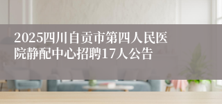 2025四川自贡市第四人民医院静配中心招聘17人公告