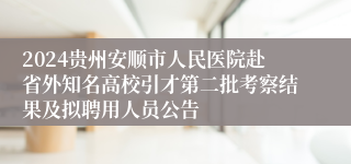 2024贵州安顺市人民医院赴省外知名高校引才第二批考察结果及拟聘用人员公告