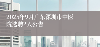 2025年9月广东深圳市中医院选聘2人公告