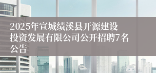 2025年宣城绩溪县开源建设投资发展有限公司公开招聘7名公告