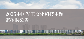 2025中国军工文化科技主题馆招聘公告