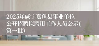 2025年咸宁嘉鱼县事业单位公开招聘拟聘用工作人员公示(第一批）