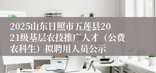 2025山东日照市五莲县2021级基层农技推广人才（公费农科生）拟聘用人员公示