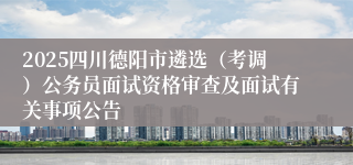 2025四川德阳市遴选（考调）公务员面试资格审查及面试有关事项公告