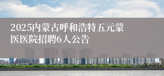 2025内蒙古呼和浩特五元蒙医医院招聘6人公告