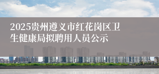 2025贵州遵义市红花岗区卫生健康局拟聘用人员公示