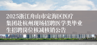 2025浙江舟山市定海区医疗集团赴杭州现场招聘医学类毕业生招聘岗位核减核销公告
