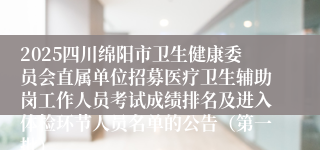 2025四川绵阳市卫生健康委员会直属单位招募医疗卫生辅助岗工作人员考试成绩排名及进入体检环节人员名单的公告（第一批）