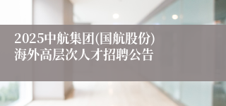 2025中航集团(国航股份)海外高层次人才招聘公告