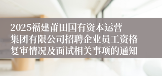 2025福建莆田国有资本运营集团有限公司招聘企业员工资格复审情况及面试相关事项的通知