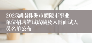 2025湖南株洲市醴陵市事业单位招聘笔试成绩及入围面试人员名单公布