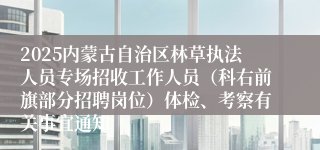 2025内蒙古自治区林草执法人员专场招收工作人员（科右前旗部分招聘岗位）体检、考察有关事宜通知