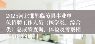 2025河北邯郸临漳县事业单位招聘工作人员（医学类、综合类）总成绩查询、体检及考察相关事项的通知