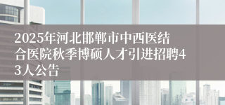 2025年河北邯郸市中西医结合医院秋季博硕人才引进招聘43人公告