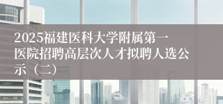 2025福建医科大学附属第一医院招聘高层次人才拟聘人选公示（二）