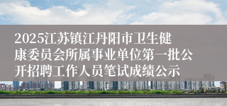 2025江苏镇江丹阳市卫生健康委员会所属事业单位第一批公开招聘工作人员笔试成绩公示