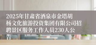 2025年甘肃省酒泉市金塔胡杨文化旅游投资集团有限公司招聘景区服务工作人员230人公告
