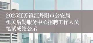 2025江苏镇江丹阳市公安局机关后勤服务中心招聘工作人员笔试成绩公示