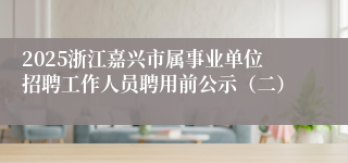 2025浙江嘉兴市属事业单位招聘工作人员聘用前公示（二）