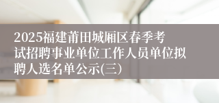 2025福建莆田城厢区春季考试招聘事业单位工作人员单位拟聘人选名单公示(三）
