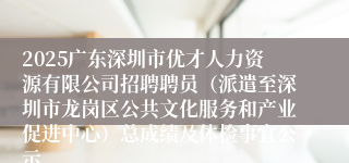 2025广东深圳市优才人力资源有限公司招聘聘员（派遣至深圳市龙岗区公共文化服务和产业促进中心）总成绩及体检事宜公示