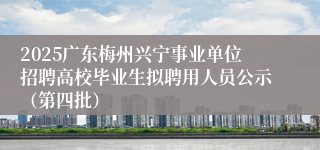 2025广东梅州兴宁事业单位招聘高校毕业生拟聘用人员公示（第四批）