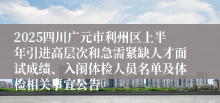 2025四川广元市利州区上半年引进高层次和急需紧缺人才面试成绩、入闱体检人员名单及体检相关事宜公告