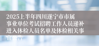 2025上半年四川遂宁市市属事业单位考试招聘工作人员递补进入体检人员名单及体检相关事宜公告