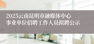 2025云南昆明市融媒体中心事业单位招聘工作人员拟聘公示