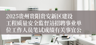 2025贵州贵阳贵安新区建设工程质量安全监督站招聘事业单位工作人员笔试成绩有关事宜公告