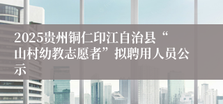 2025贵州铜仁印江自治县“山村幼教志愿者”拟聘用人员公示