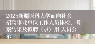2025新疆医科大学面向社会招聘事业单位工作人员体检、考察结果及拟聘（录）用 人员公示