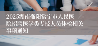 2025湖南衡阳常宁市人民医院招聘医学类专技人员体检相关事项通知