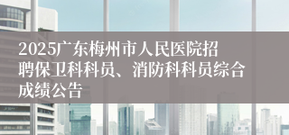 2025广东梅州市人民医院招聘保卫科科员、消防科科员综合成绩公告