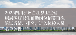 2025四川泸州合江县卫生健康局医疗卫生辅助岗位招募再次笔试成绩、排名、进入体检人员名单公告