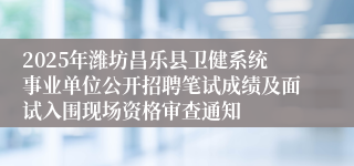 2025年潍坊昌乐县卫健系统事业单位公开招聘笔试成绩及面试入围现场资格审查通知