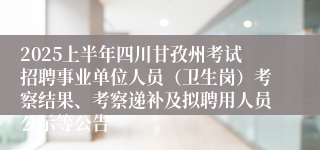 2025上半年四川甘孜州考试招聘事业单位人员（卫生岗）考察结果、考察递补及拟聘用人员公示等公告