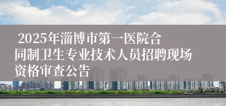  2025年淄博市第一医院合同制卫生专业技术人员招聘现场资格审查公告