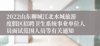 2022山东聊城江北水城旅游度假区招聘卫生系统事业单位人员面试范围人员等有关通知