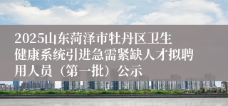 2025山东菏泽市牡丹区卫生健康系统引进急需紧缺人才拟聘用人员（第一批）公示