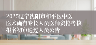2025辽宁沈阳市和平区中医医术确有专长人员医师资格考核报名初审通过人员公告