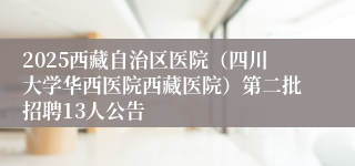 2025西藏自治区医院（四川大学华西医院西藏医院）第二批招聘13人公告