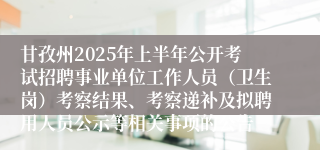 甘孜州2025年上半年公开考试招聘事业单位工作人员（卫生岗）考察结果、考察递补及拟聘用人员公示等相关事项的公告