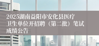 2025湖南益阳市安化县医疗卫生单位开招聘（第二批）笔试成绩公告