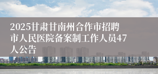 2025甘肃甘南州合作市招聘市人民医院备案制工作人员47人公告