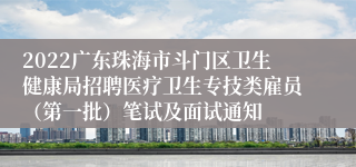 2022广东珠海市斗门区卫生健康局招聘医疗卫生专技类雇员（第一批）笔试及面试通知