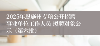 2025年恩施州专项公开招聘事业单位工作人员 拟聘对象公示（第六批）