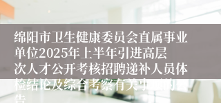 绵阳市卫生健康委员会直属事业单位2025年上半年引进高层次人才公开考核招聘递补人员体检结论及综合考察有关事项的公告