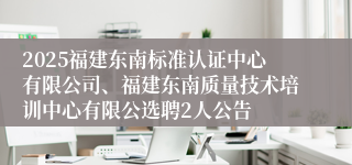 2025福建东南标准认证中心有限公司、福建东南质量技术培训中心有限公选聘2人公告