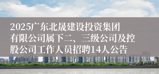 2025广东北晟建设投资集团有限公司属下二、三级公司及控股公司工作人员招聘14人公告